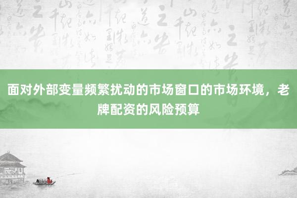 面对外部变量频繁扰动的市场窗口的市场环境，老牌配资的风险预算