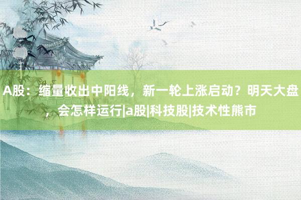 A股：缩量收出中阳线，新一轮上涨启动？明天大盘，会怎样运行|a股|科技股|技术性熊市