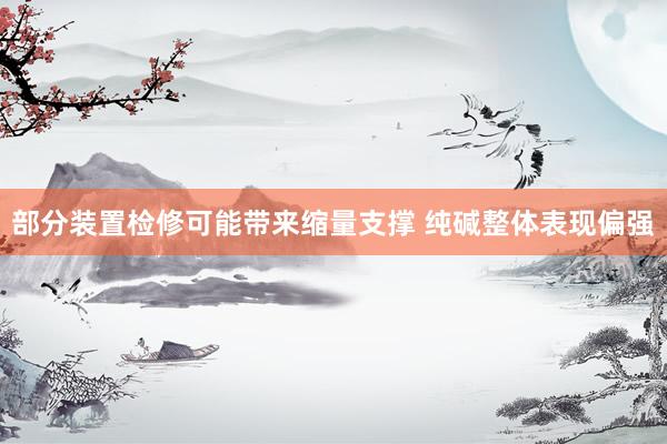 部分装置检修可能带来缩量支撑 纯碱整体表现偏强
