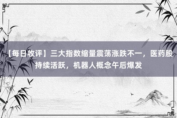 【每日收评】三大指数缩量震荡涨跌不一，医药股持续活跃，机器人概念午后爆发