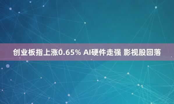 创业板指上涨0.65% AI硬件走强 影视股回落