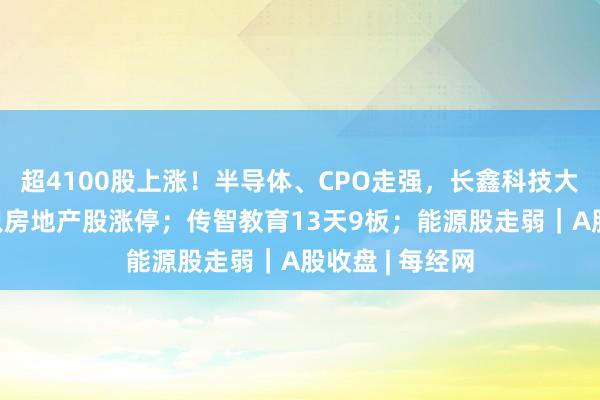超4100股上涨！半导体、CPO走强，长鑫科技大涨超6%；多只房地产股涨停；传智教育13天9板；能源股走弱｜A股收盘 | 每经网