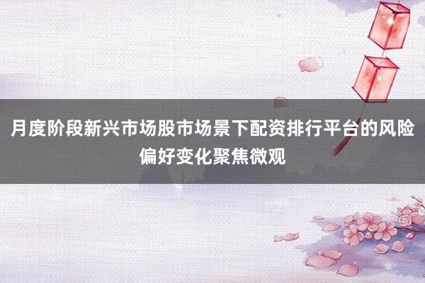 月度阶段新兴市场股市场景下配资排行平台的风险偏好变化聚焦微观