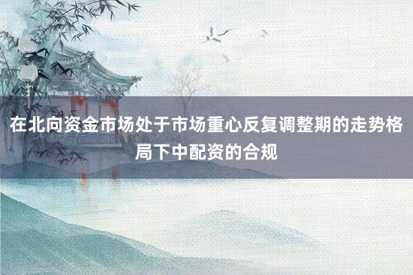 在北向资金市场处于市场重心反复调整期的走势格局下中配资的合规