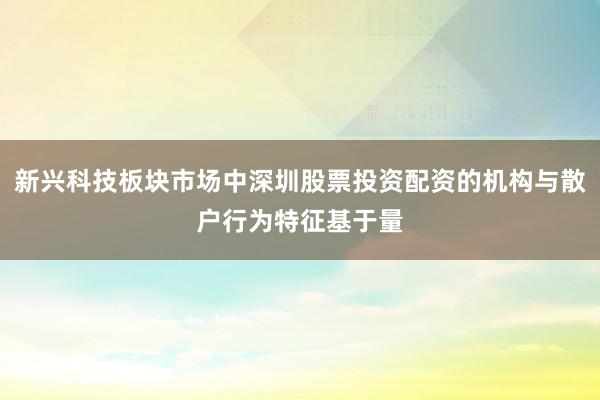 新兴科技板块市场中深圳股票投资配资的机构与散户行为特征基于量