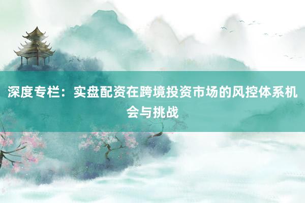 深度专栏：实盘配资在跨境投资市场的风控体系机会与挑战
