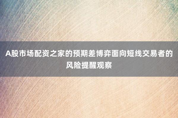 A股市场配资之家的预期差博弈面向短线交易者的风险提醒观察
