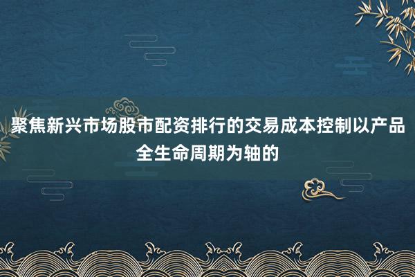 聚焦新兴市场股市配资排行的交易成本控制以产品全生命周期为轴的