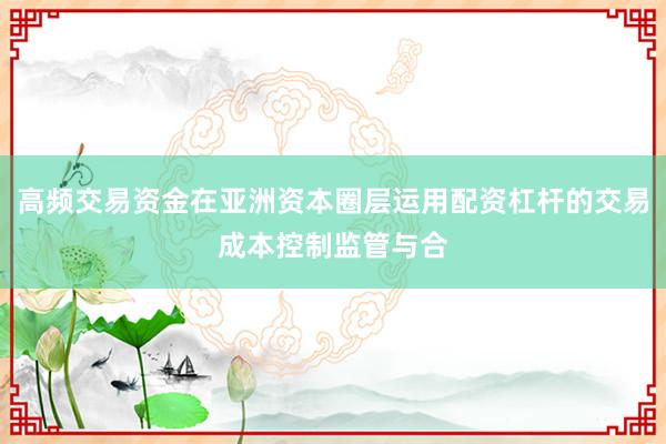 高频交易资金在亚洲资本圈层运用配资杠杆的交易成本控制监管与合