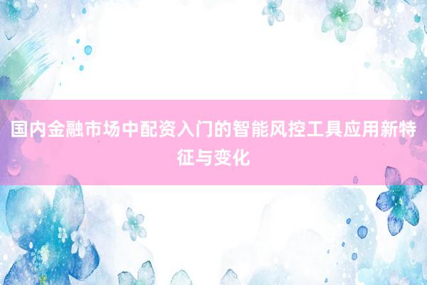 国内金融市场中配资入门的智能风控工具应用新特征与变化