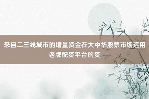 来自二三线城市的增量资金在大中华股票市场运用老牌配资平台的资
