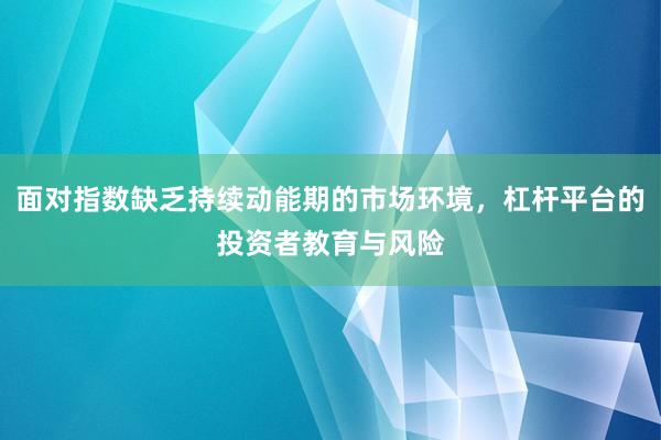 面对指数缺乏持续动能期的市场环境，杠杆平台的投资者教育与风险