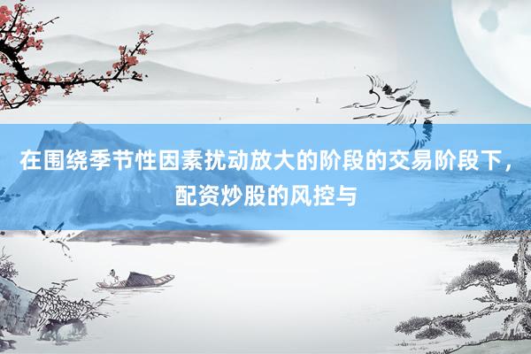 在围绕季节性因素扰动放大的阶段的交易阶段下，配资炒股的风控与