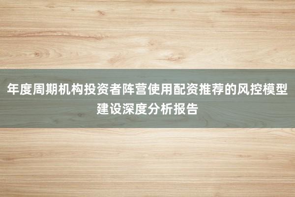 年度周期机构投资者阵营使用配资推荐的风控模型建设深度分析报告