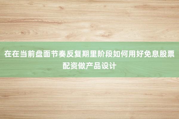 在在当前盘面节奏反复期里阶段如何用好免息股票配资做产品设计