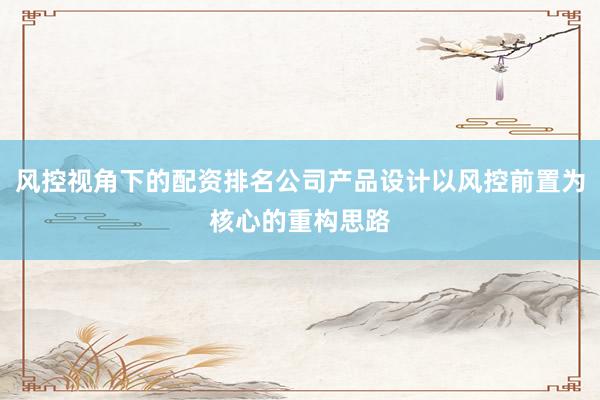 风控视角下的配资排名公司产品设计以风控前置为核心的重构思路