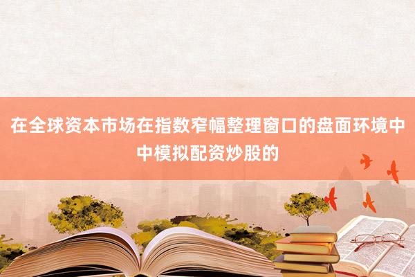 在全球资本市场在指数窄幅整理窗口的盘面环境中中模拟配资炒股的