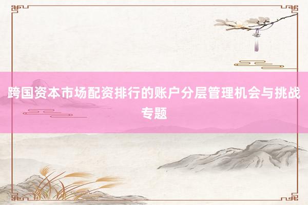 跨国资本市场配资排行的账户分层管理机会与挑战专题