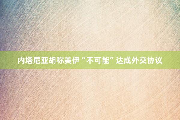 内塔尼亚胡称美伊“不可能”达成外交协议