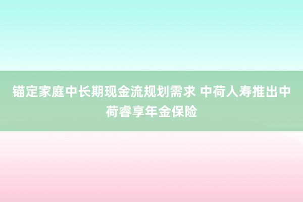 锚定家庭中长期现金流规划需求 中荷人寿推出中荷睿享年金保险