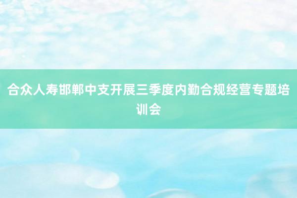 合众人寿邯郸中支开展三季度内勤合规经营专题培训会