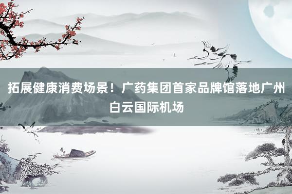 拓展健康消费场景！广药集团首家品牌馆落地广州白云国际机场