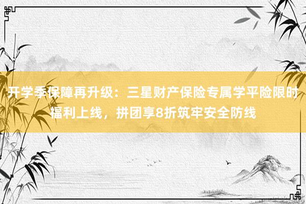 开学季保障再升级：三星财产保险专属学平险限时福利上线，拼团享8折筑牢安全防线