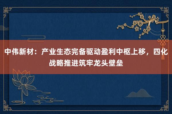 中伟新材：产业生态完备驱动盈利中枢上移，四化战略推进筑牢龙头壁垒