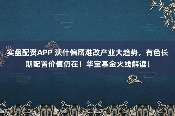实盘配资APP 沃什偏鹰难改产业大趋势，有色长期配置价值仍在！华宝基金火线解读！