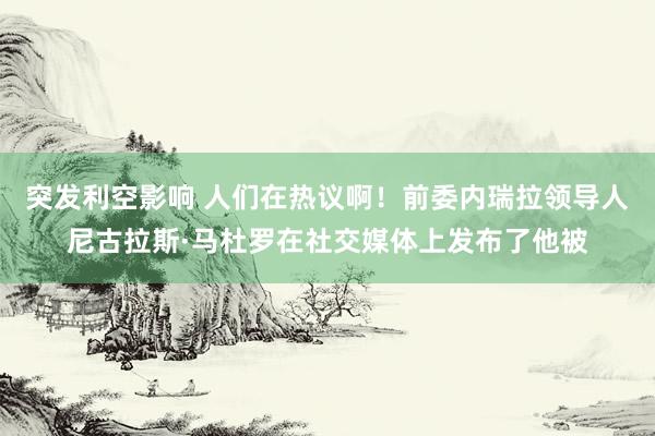 突发利空影响 人们在热议啊！前委内瑞拉领导人尼古拉斯·马杜罗在社交媒体上发布了他被