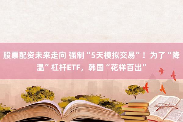 股票配资未来走向 强制“5天模拟交易”！为了“降温”杠杆ETF，韩国“花样百出”