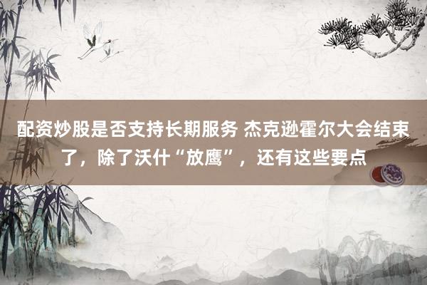 配资炒股是否支持长期服务 杰克逊霍尔大会结束了，除了沃什“放鹰”，还有这些要点