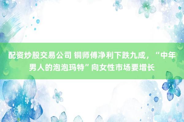 配资炒股交易公司 铜师傅净利下跌九成，“中年男人的泡泡玛特”向女性市场要增长