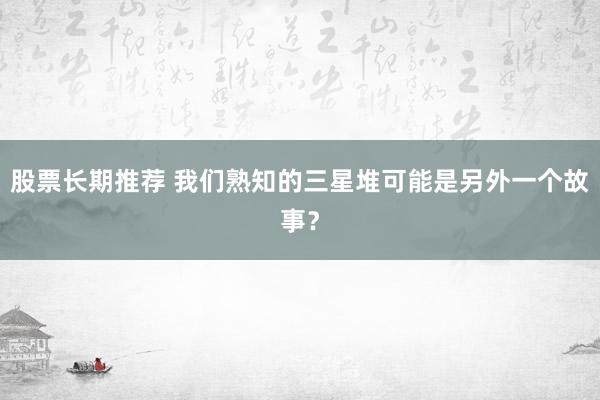 股票长期推荐 我们熟知的三星堆可能是另外一个故事？