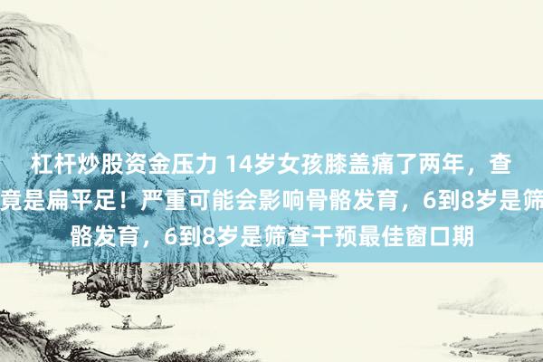 杠杆炒股资金压力 14岁女孩膝盖痛了两年，查出韧带损伤，根源竟是扁平足！严重可能会影响骨骼发育，6到8岁是筛查干预最佳窗口期