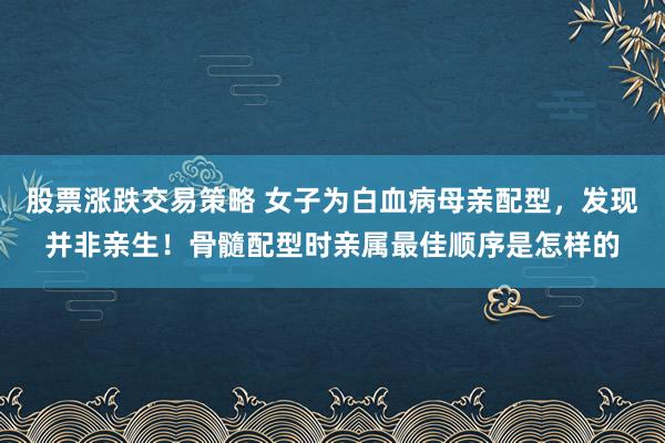 股票涨跌交易策略 女子为白血病母亲配型，发现并非亲生！骨髓配型时亲属最佳顺序是怎样的