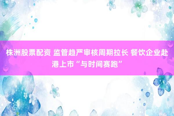 株洲股票配资 监管趋严审核周期拉长 餐饮企业赴港上市“与时间赛跑”