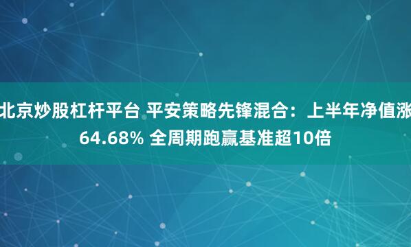北京炒股杠杆平台 平安策略先锋混合：上半年净值涨64.68% 全周期跑赢基准超10倍