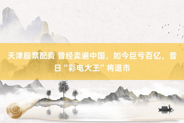 天津股票配资 曾经卖遍中国，如今巨亏百亿，昔日“彩电大王”将退市
