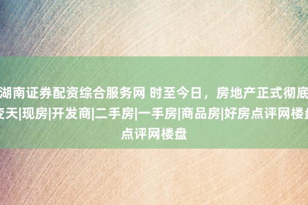 湖南证券配资综合服务网 时至今日，房地产正式彻底变天|现房|开发商|二手房|一手房|商品房|好房点评网楼盘