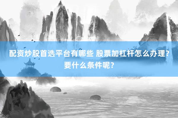 配资炒股首选平台有哪些 股票加杠杆怎么办理？要什么条件呢？