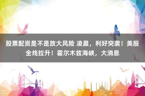 股票配资是不是放大风险 凌晨，利好突袭！美股全线拉升！霍尔木兹海峡，大消息
