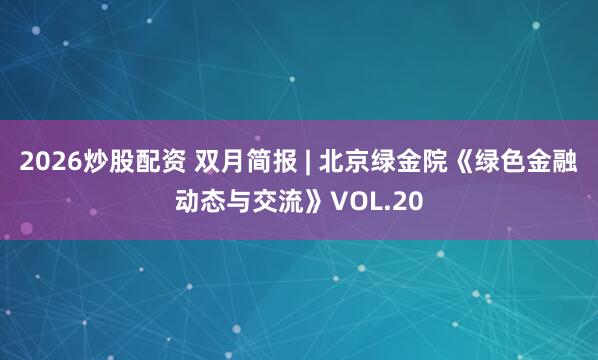 2026炒股配资 双月简报 | 北京绿金院《绿色金融动态与交流》VOL.20