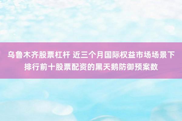 乌鲁木齐股票杠杆 近三个月国际权益市场场景下排行前十股票配资的黑天鹅防御预案数