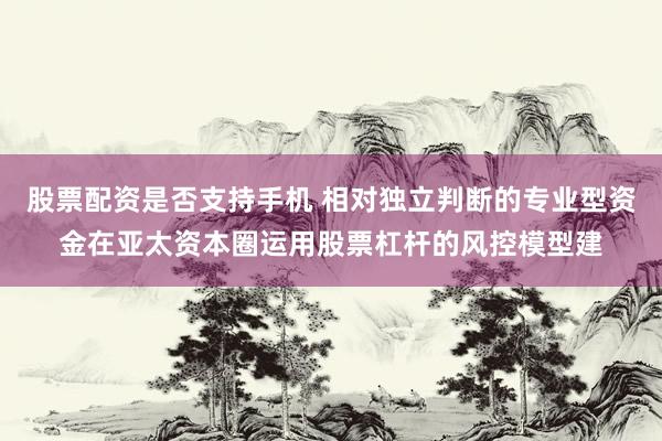 股票配资是否支持手机 相对独立判断的专业型资金在亚太资本圈运用股票杠杆的风控模型建