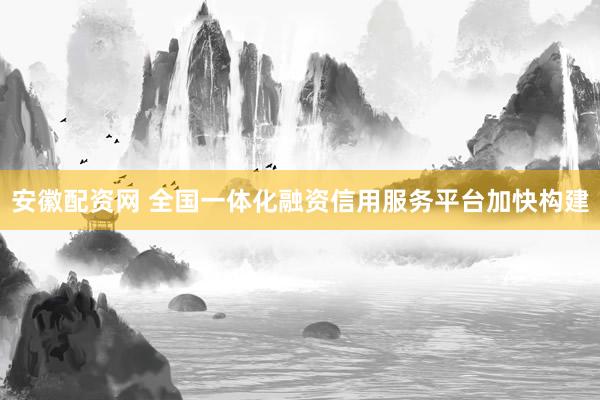 安徽配资网 全国一体化融资信用服务平台加快构建