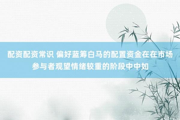 配资配资常识 偏好蓝筹白马的配置资金在在市场参与者观望情绪较重的阶段中中如
