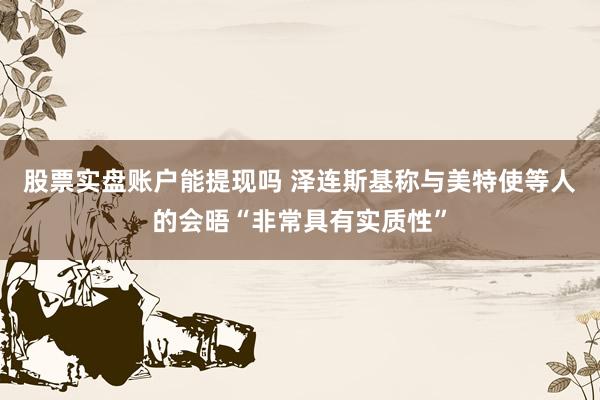 股票实盘账户能提现吗 泽连斯基称与美特使等人的会晤“非常具有实质性”