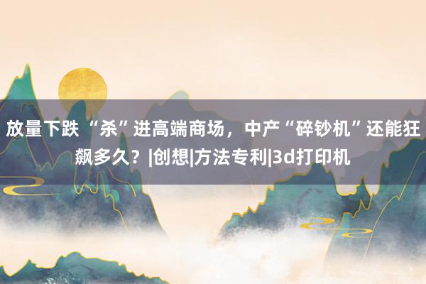 放量下跌 “杀”进高端商场，中产“碎钞机”还能狂飙多久？|创想|方法专利|3d打印机