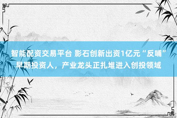 智能配资交易平台 影石创新出资1亿元“反哺”早期投资人，产业龙头正扎堆进入创投领域